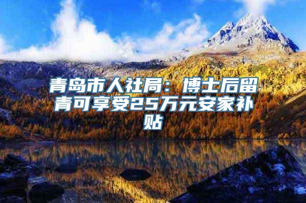 青岛市人社局：博士后留青可享受25万元安家补贴