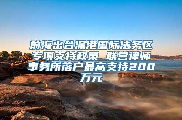 前海出台深港国际法务区专项支持政策 联营律师事务所落户最高支持200万元