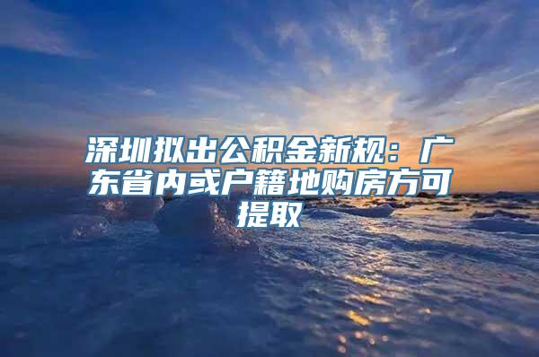 深圳拟出公积金新规：广东省内或户籍地购房方可提取