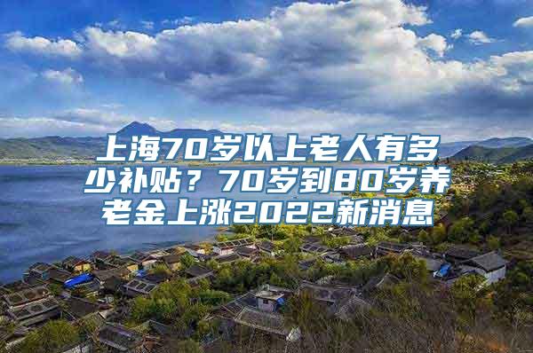 上海70岁以上老人有多少补贴？70岁到80岁养老金上涨2022新消息