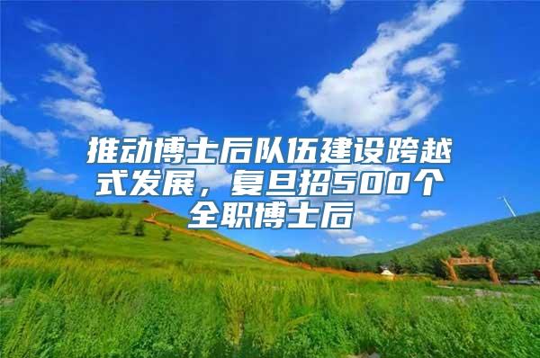 推动博士后队伍建设跨越式发展，复旦招500个全职博士后