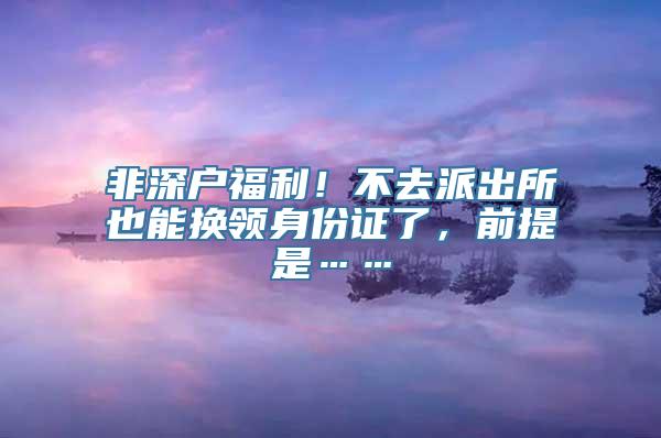 非深户福利！不去派出所也能换领身份证了，前提是……