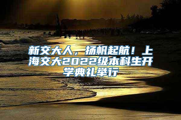 新交大人，扬帆起航！上海交大2022级本科生开学典礼举行