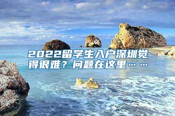 2022留学生入户深圳觉得很难？问题在这里……