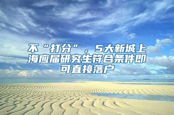 不“打分”，5大新城上海应届研究生符合条件即可直接落户