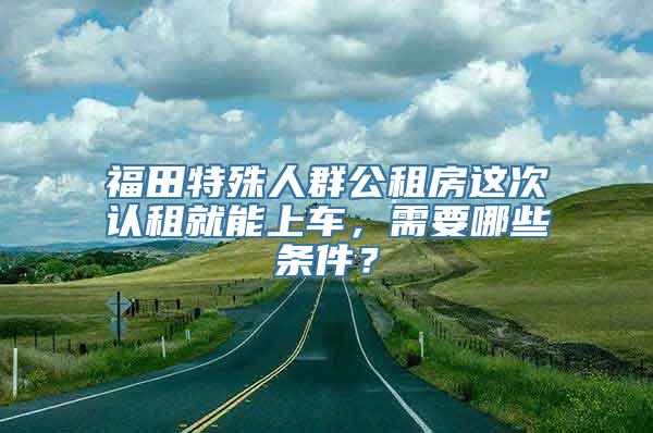 福田特殊人群公租房这次认租就能上车，需要哪些条件？