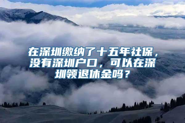 在深圳缴纳了十五年社保，没有深圳户口，可以在深圳领退休金吗？