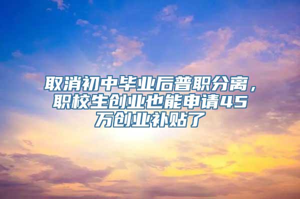 取消初中毕业后普职分离，职校生创业也能申请45万创业补贴了