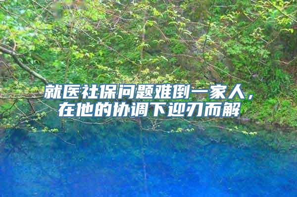 就医社保问题难倒一家人，在他的协调下迎刃而解