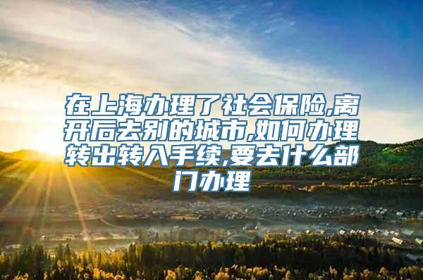 在上海办理了社会保险,离开后去别的城市,如何办理转出转入手续,要去什么部门办理