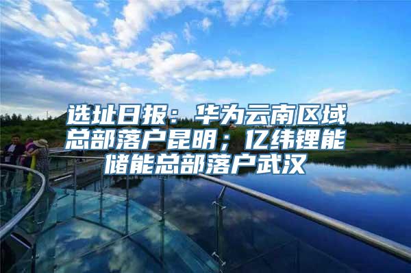 选址日报：华为云南区域总部落户昆明；亿纬锂能储能总部落户武汉