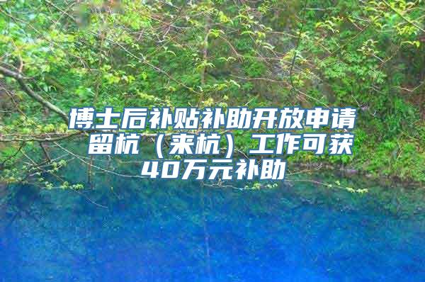 博士后补贴补助开放申请 留杭（来杭）工作可获40万元补助