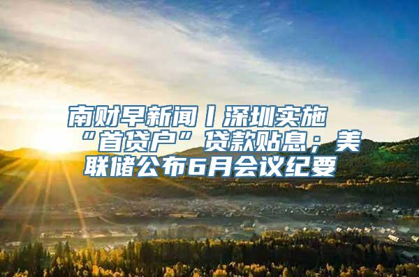 南财早新闻丨深圳实施“首贷户”贷款贴息；美联储公布6月会议纪要