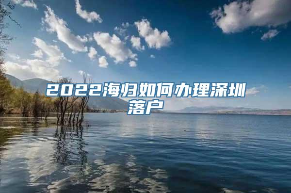 2022海归如何办理深圳落户