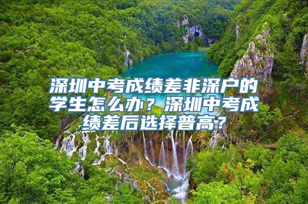 深圳中考成绩差非深户的学生怎么办？深圳中考成绩差后选择普高？