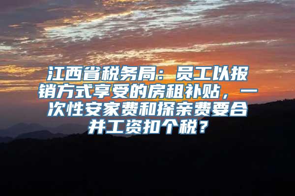 江西省税务局：员工以报销方式享受的房租补贴，一次性安家费和探亲费要合并工资扣个税？