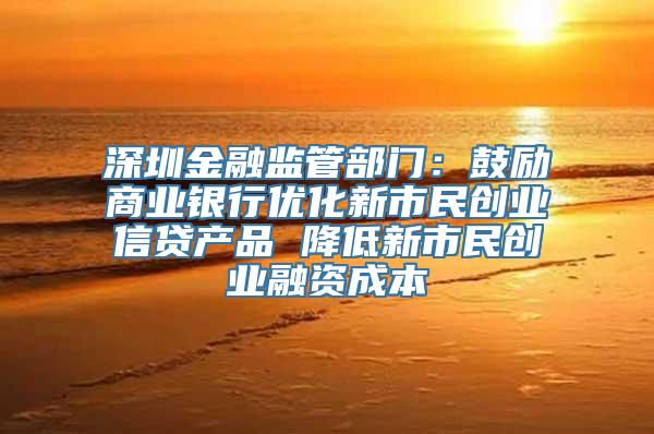 深圳金融监管部门：鼓励商业银行优化新市民创业信贷产品 降低新市民创业融资成本