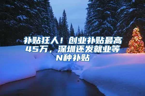 补贴狂人！创业补贴最高45万，深圳还发就业等N种补贴