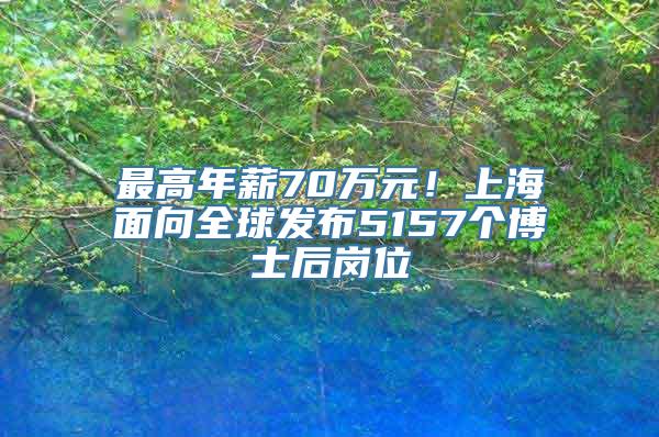 最高年薪70万元！上海面向全球发布5157个博士后岗位