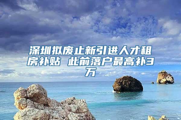 深圳拟废止新引进人才租房补贴 此前落户最高补3万