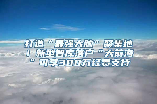 打造“最强大脑”聚集地！新型智库落户“大前海”可享300万经费支持