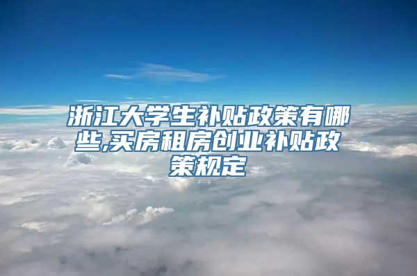 浙江大学生补贴政策有哪些,买房租房创业补贴政策规定