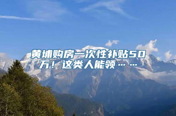 黄埔购房一次性补贴50万！这类人能领……