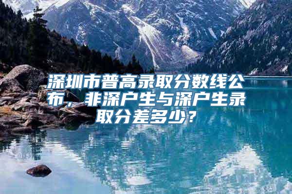 深圳市普高录取分数线公布，非深户生与深户生录取分差多少？