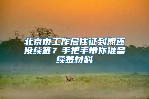 北京市工作居住证到期还没续签？手把手带你准备续签材料