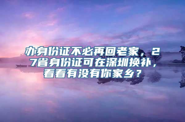 办身份证不必再回老家，27省身份证可在深圳换补，看看有没有你家乡？