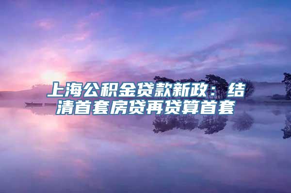 上海公积金贷款新政：结清首套房贷再贷算首套