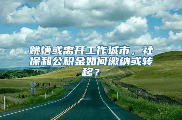 跳槽或离开工作城市，社保和公积金如何缴纳或转移？