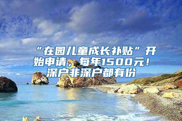 “在园儿童成长补贴”开始申请，每年1500元！深户非深户都有份