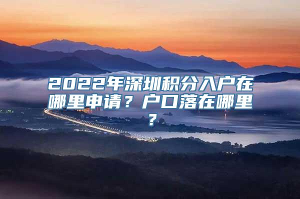 2022年深圳积分入户在哪里申请？户口落在哪里？