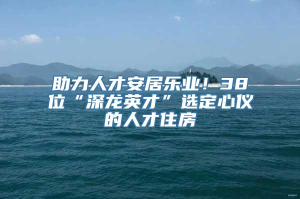 助力人才安居乐业！38位“深龙英才”选定心仪的人才住房