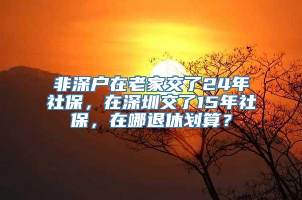 非深户在老家交了24年社保，在深圳交了15年社保，在哪退休划算？