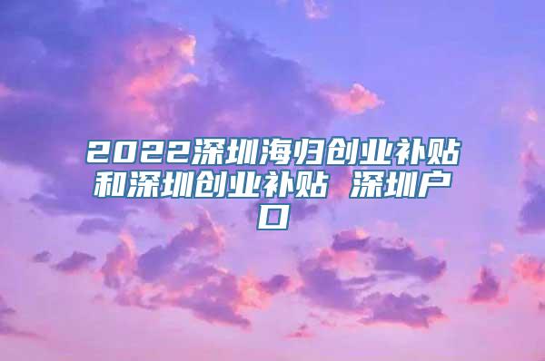 2022深圳海归创业补贴和深圳创业补贴 深圳户口