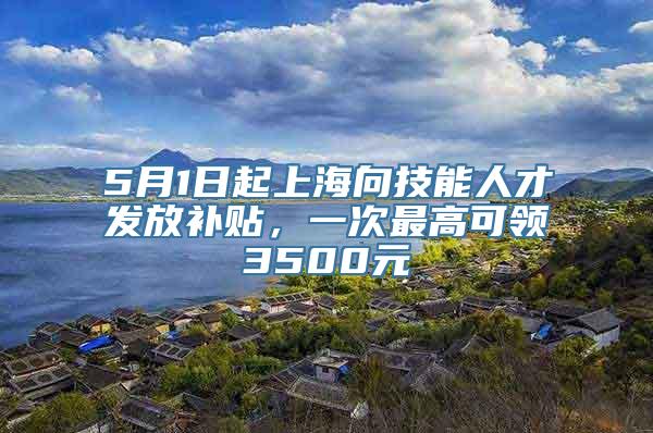 5月1日起上海向技能人才发放补贴，一次最高可领3500元