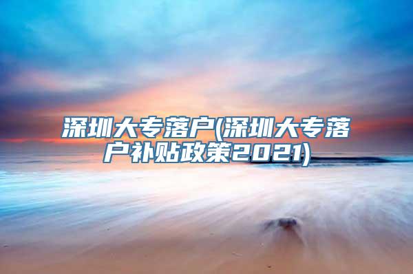 深圳大专落户(深圳大专落户补贴政策2021)