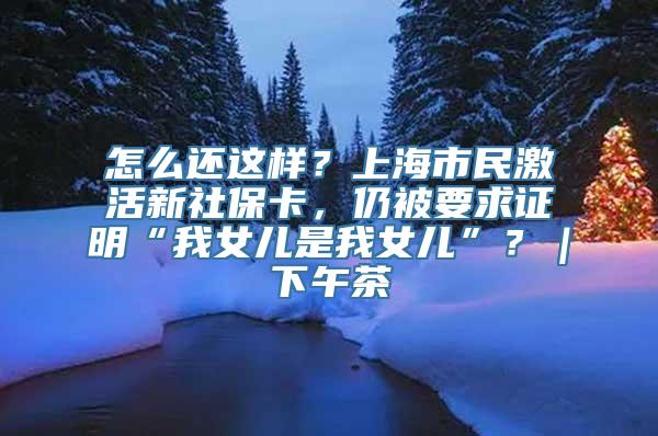 怎么还这样？上海市民激活新社保卡，仍被要求证明“我女儿是我女儿”？｜下午茶