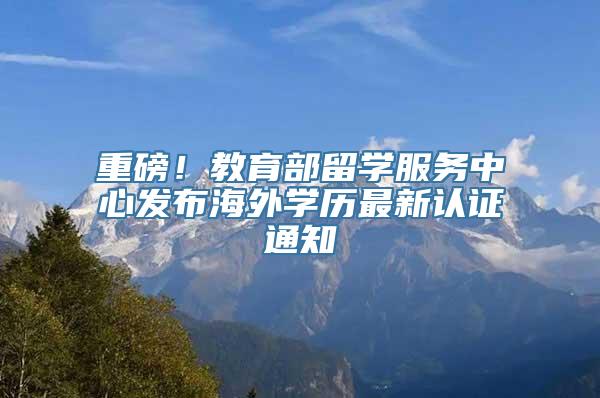 重磅！教育部留学服务中心发布海外学历最新认证通知