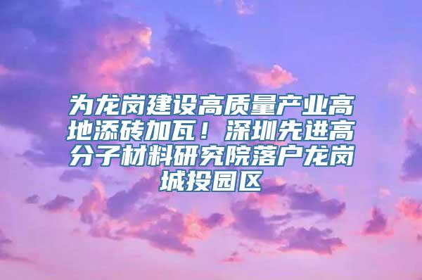 为龙岗建设高质量产业高地添砖加瓦！深圳先进高分子材料研究院落户龙岗城投园区