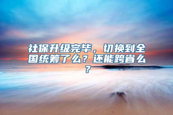 社保升级完毕，切换到全国统筹了么？还能跨省么？