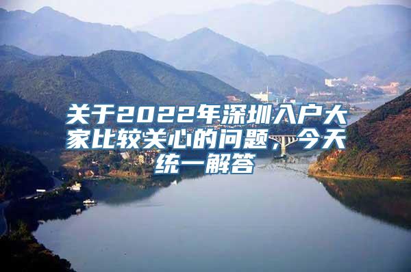 关于2022年深圳入户大家比较关心的问题，今天统一解答