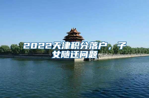 2022天津积分落户，子女随迁问题