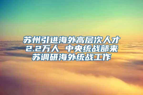 苏州引进海外高层次人才2.2万人 中央统战部来苏调研海外统战工作