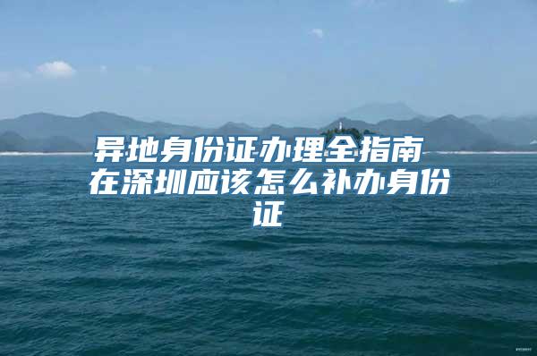 异地身份证办理全指南 在深圳应该怎么补办身份证