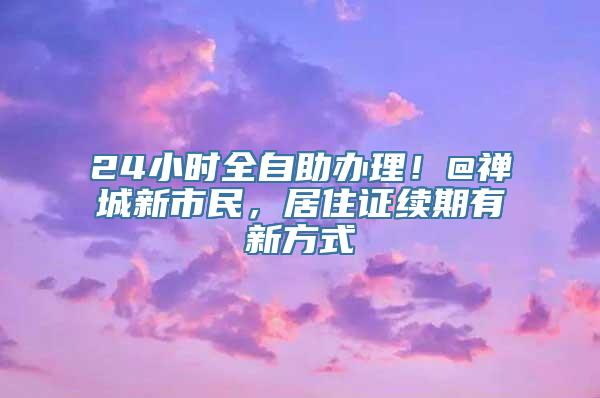 24小时全自助办理！@禅城新市民，居住证续期有新方式