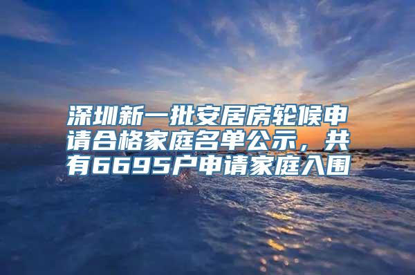 深圳新一批安居房轮候申请合格家庭名单公示，共有6695户申请家庭入围