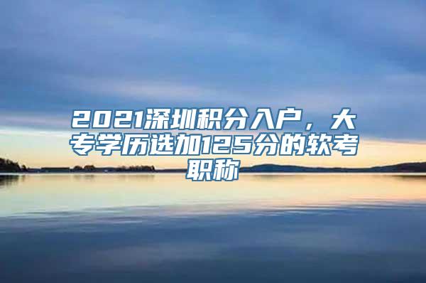 2021深圳积分入户，大专学历选加125分的软考职称